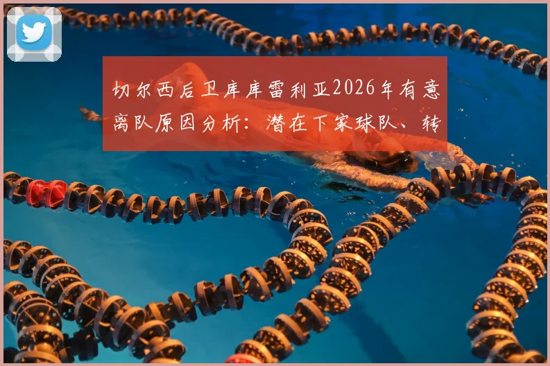 切尔西后卫库库雷利亚2026年有意离队原因分析:潜在下家球队、转会费预估及对蓝军阵容影响详解