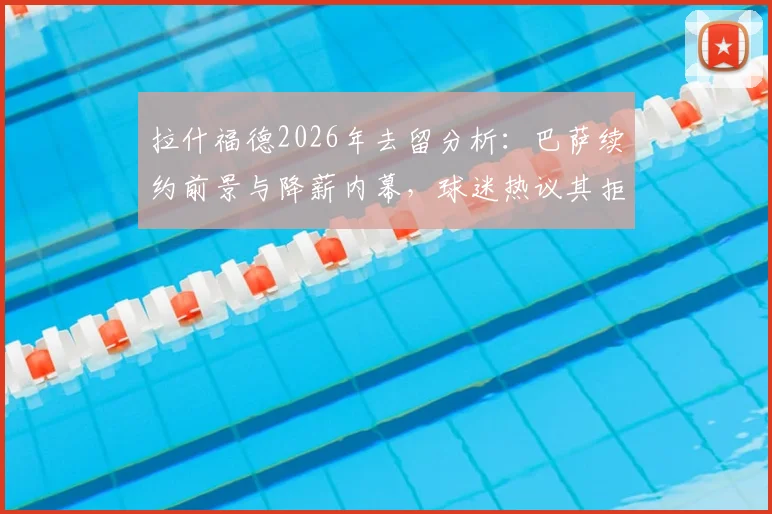 拉什福德2026年去留分析:巴萨续约前景与降薪内幕,球迷热议其拒绝回归曼联原因