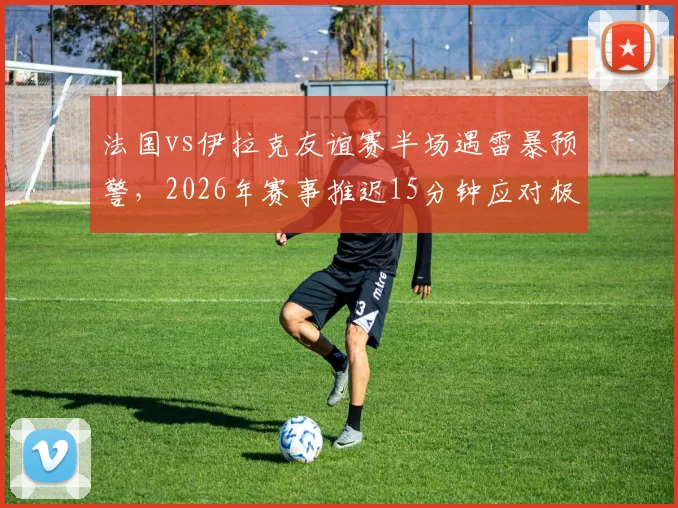 法国vs伊拉克友谊赛半场遇雷暴预警,2026年赛事推迟15分钟应对极端天气,详解足球比赛恶劣天气处理流程