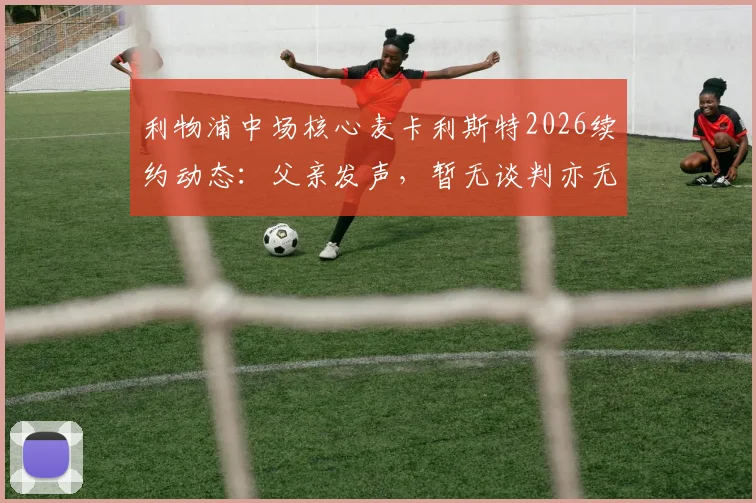 利物浦中场核心麦卡利斯特2026续约动态：父亲发声，暂无谈判亦无接触，球员未来走向全解析