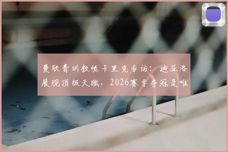 曼联青训教练卡里克专访：迪亚洛展现顶级天赋，2026赛季夺冠是唯一追求