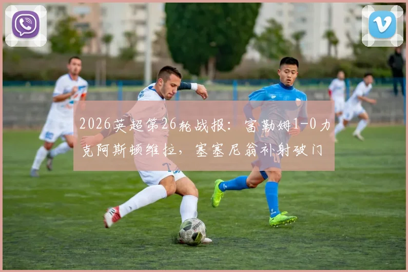 2026英超第26轮战报:富勒姆1-0力克阿斯顿维拉,塞塞尼翁补射破门锁定胜局,附全场精彩集锦回放