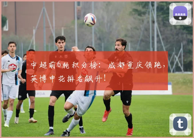中超前6轮积分榜：成都重庆领跑，英博申花排名飙升！