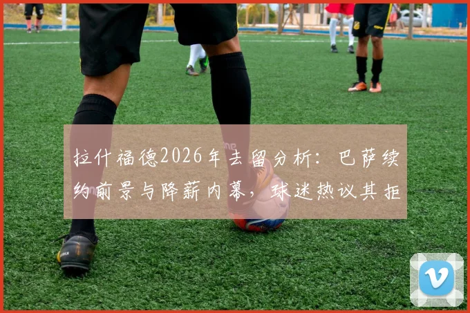 拉什福德2026年去留分析：巴萨续约前景与降薪内幕，球迷热议其拒绝回归曼联原因