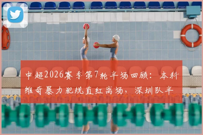 中超2026赛季第7轮半场回顾：本科维奇暴力犯规直红离场，深圳队半场0-0十人苦战重庆队