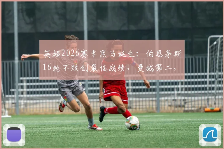 英超2026赛季黑马诞生:伯恩茅斯16轮不败创最佳战绩,曼城第二,枪魔并列第三解析