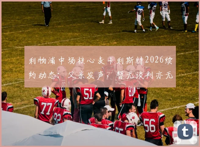 利物浦中场核心麦卡利斯特2026续约动态：父亲发声，暂无谈判亦无接触，球员未来走向全解析