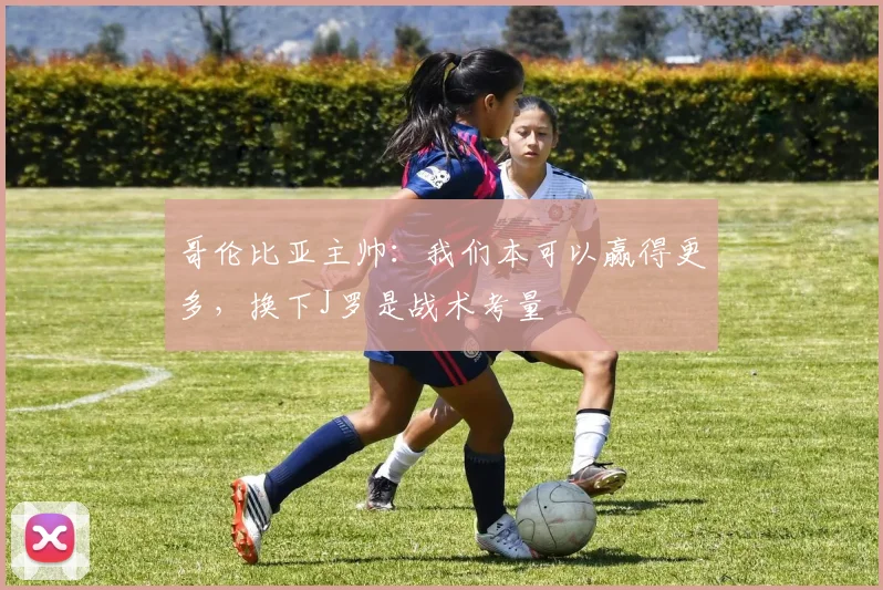 哥伦比亚主帅：我们本可以赢得更多，换下J罗是战术考量