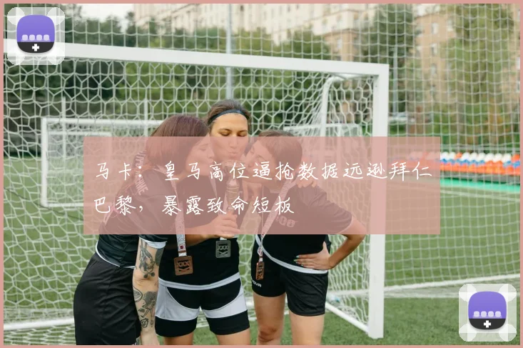 马卡:皇马高位逼抢数据远逊拜仁巴黎,暴露致命短板