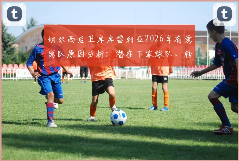 切尔西后卫库库雷利亚2026年有意离队原因分析：潜在下家球队、转会费预估及对蓝军阵容影响详解