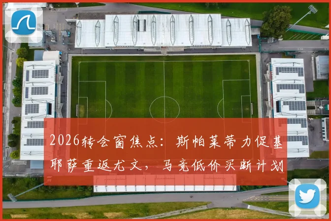 2026转会窗焦点:斯帕莱蒂力促基耶萨重返尤文,马竞低价买断计划受阻,三方博弈最新解读
