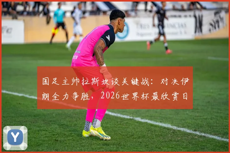 国足主帅拉斯坎谈关键战：对决伊朗全力争胜，2026世界杯最欣赏日本队打法
