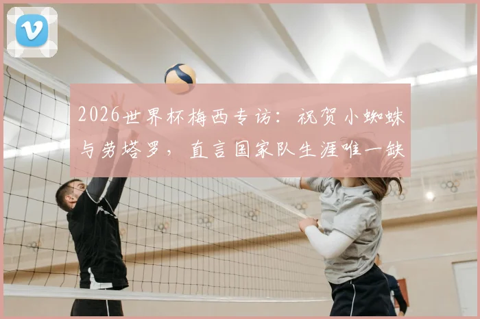2026世界杯梅西专访：祝贺小蜘蛛与劳塔罗，直言国家队生涯唯一缺憾是英格兰