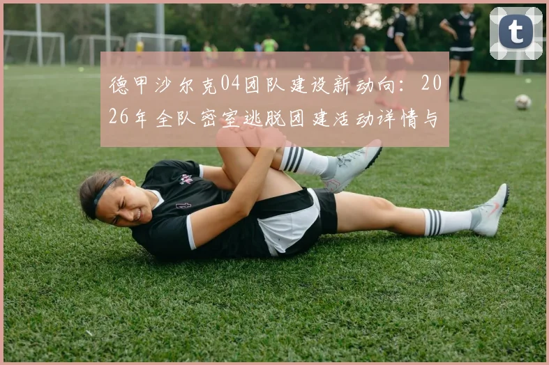 德甲沙尔克04团队建设新动向：2026年全队密室逃脱团建活动详情与效果分析