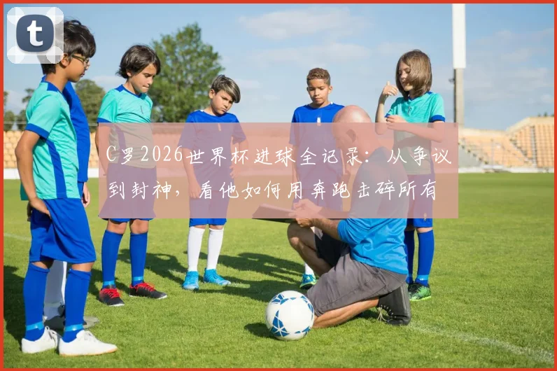 C罗2026世界杯进球全记录：从争议到封神，看他如何用奔跑击碎所有质疑