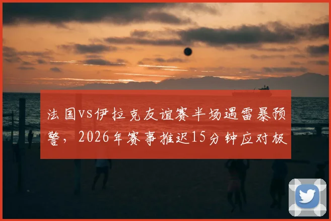 法国vs伊拉克友谊赛半场遇雷暴预警，2026年赛事推迟15分钟应对极端天气，详解足球比赛恶劣天气处理流程