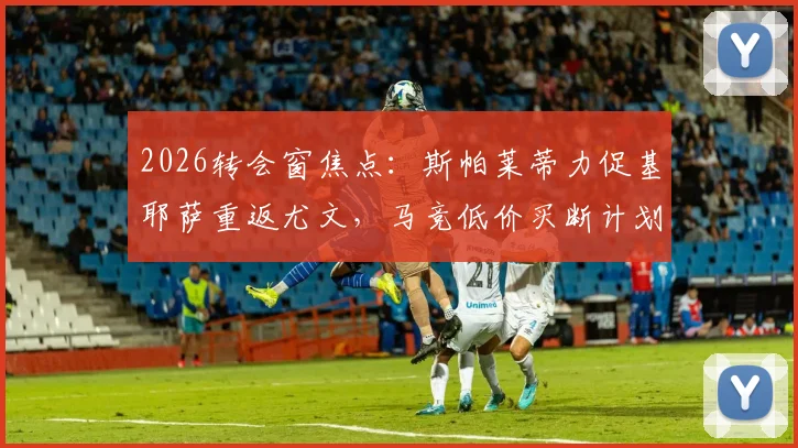 2026转会窗焦点：斯帕莱蒂力促基耶萨重返尤文，马竞低价买断计划受阻，三方博弈最新解读