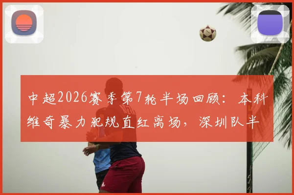 中超2026赛季第7轮半场回顾：本科维奇暴力犯规直红离场，深圳队半场0-0十人苦战重庆队