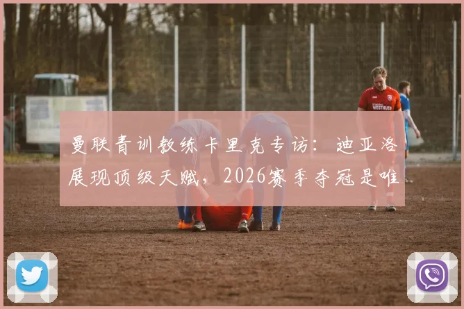 曼联青训教练卡里克专访：迪亚洛展现顶级天赋，2026赛季夺冠是唯一追求